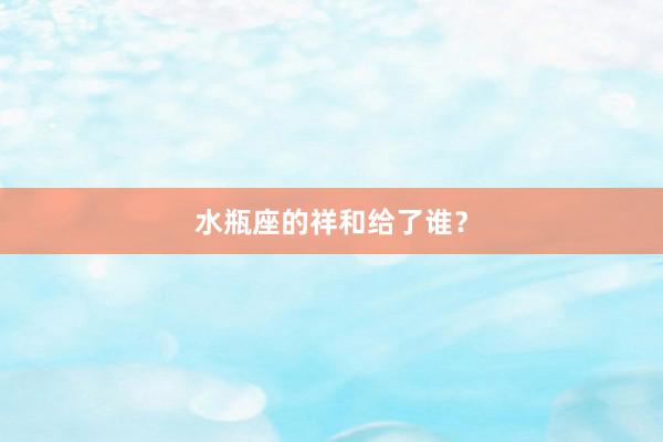 水瓶座的祥和给了谁？